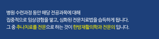 병원 수련과정 동안 해당 전공과목에 대해 집중적으로 임상경험을 쌓고, 심화된 전문치료법을 습득하게 됩니다. 그 중 추나치료를 전문으로 하는 것이 한방재활의학과 전문의 입니다.